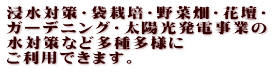 浸水対策・袋栽培・野菜畑・花壇・ ガーデニング・太陽光発電事業の 水対策など多種多様に ご利用できます。