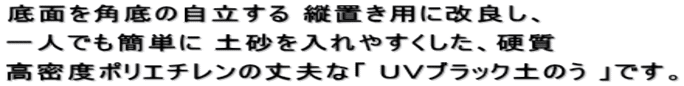 底面を角底の自立する 縦置き用に改良し、 一人でも簡単に 土砂を入れやすくした、硬質 高密度ポリエチレンの丈夫な「 ＵＶブラック土のう 」です。